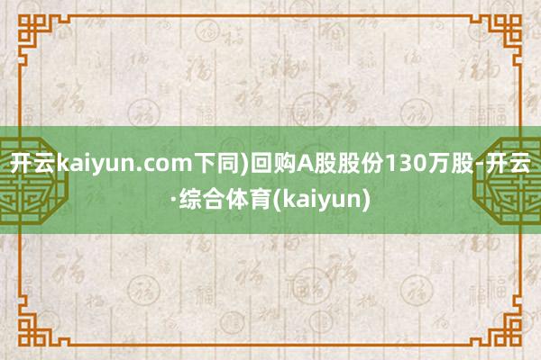 开云kaiyun.com下同)回购A股股份130万股-开云·综合体育(kaiyun)