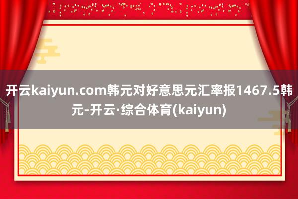 开云kaiyun.com韩元对好意思元汇率报1467.5韩元-开云·综合体育(kaiyun)