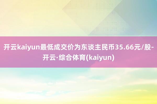 开云kaiyun最低成交价为东谈主民币35.66元/股-开云·综合体育(kaiyun)