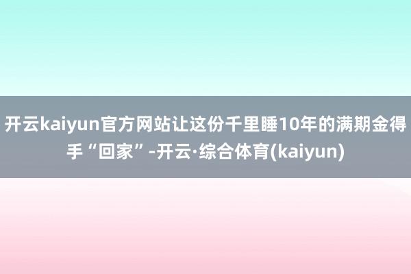 开云kaiyun官方网站让这份千里睡10年的满期金得手“回家”-开云·综合体育(kaiyun)
