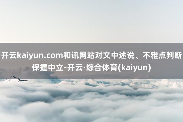 开云kaiyun.com和讯网站对文中述说、不雅点判断保握中立-开云·综合体育(kaiyun)