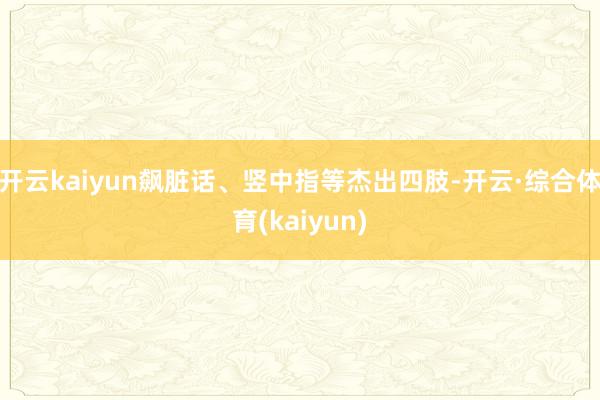 开云kaiyun飙脏话、竖中指等杰出四肢-开云·综合体育(kaiyun)