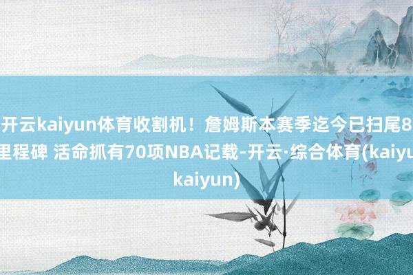 开云kaiyun体育收割机！詹姆斯本赛季迄今已扫尾8项里程碑 活命抓有70项NBA记载-开云·综合体育(kaiyun)