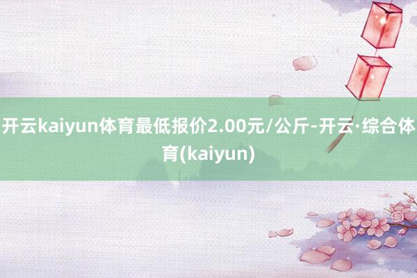 开云kaiyun体育最低报价2.00元/公斤-开云·综合体育(kaiyun)