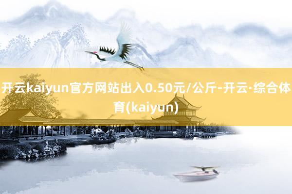 开云kaiyun官方网站出入0.50元/公斤-开云·综合体育(kaiyun)