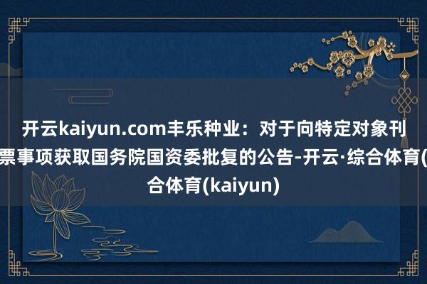 开云kaiyun.com丰乐种业：对于向特定对象刊行A股股票事项获取国务院国资委批复的公告-开云·综合体育(kaiyun)