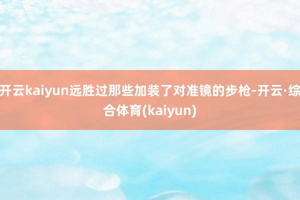 开云kaiyun远胜过那些加装了对准镜的步枪-开云·综合体育(kaiyun)