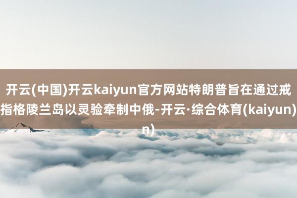 开云(中国)开云kaiyun官方网站特朗普旨在通过戒指格陵兰岛以灵验牵制中俄-开云·综合体育(kaiyun)