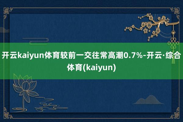 开云kaiyun体育较前一交往常高潮0.7%-开云·综合体育(kaiyun)