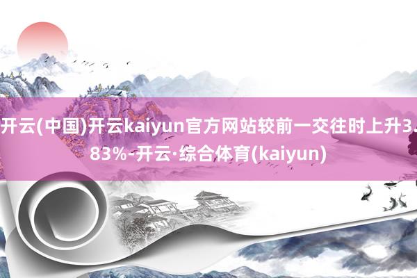 开云(中国)开云kaiyun官方网站较前一交往时上升3.83%-开云·综合体育(kaiyun)