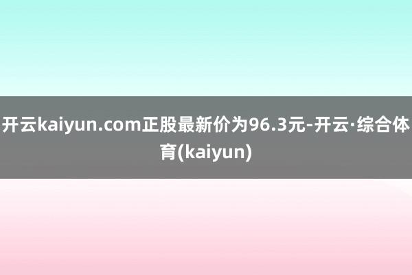 开云kaiyun.com正股最新价为96.3元-开云·综合体育(kaiyun)