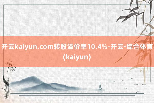 开云kaiyun.com转股溢价率10.4%-开云·综合体育(kaiyun)