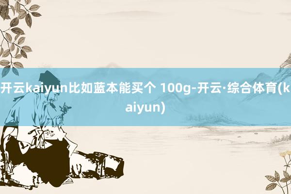 开云kaiyun比如蓝本能买个 100g-开云·综合体育(kaiyun)
