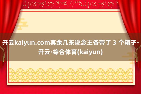 开云kaiyun.com其余几东说念主各带了 3 个箱子-开云·综合体育(kaiyun)