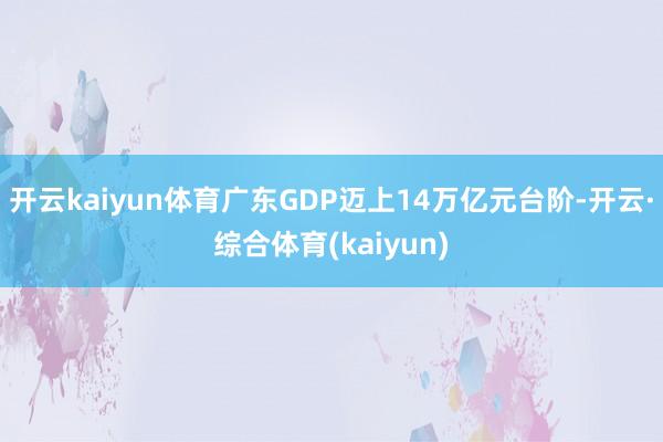 开云kaiyun体育广东GDP迈上14万亿元台阶-开云·综合体育(kaiyun)