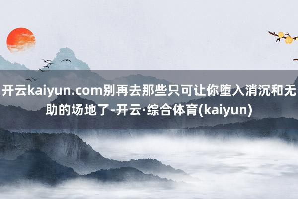 开云kaiyun.com别再去那些只可让你堕入消沉和无助的场地了-开云·综合体育(kaiyun)