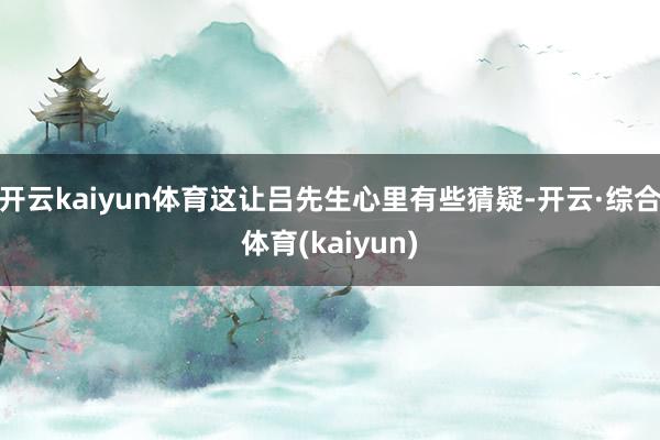 开云kaiyun体育这让吕先生心里有些猜疑-开云·综合体育(kaiyun)
