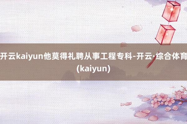 开云kaiyun他莫得礼聘从事工程专科-开云·综合体育(kaiyun)