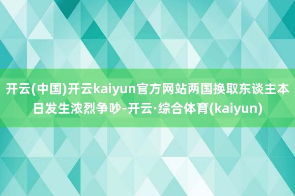 开云(中国)开云kaiyun官方网站两国换取东谈主本日发生浓烈争吵-开云·综合体育(kaiyun)
